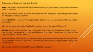 Solomon the deals with Joab and Shimei
Joab – the military leader formerly loyal to King David during the time of Saul and even during the
revolt of Absalom.
Yet, He for whatever reason, made the decision to side with Adonijah is his revolt against David and
the attempt to undercut Solomon.
Joab had BLOOD on his hands. Not regarding his battles in war but his execution of Amasa and less
so, Absalom.
Why did the above information lead to his execution early in the reign of Solomon?
Shimei – of the tribe of Levi, was loyal to King Saul. When David became King, he initially openly
rejected David. He later came onboard and allied/supported David. Despite this, King David did not
trust him. He told this to Solomon.
Solomon informs him at the start of his reign that he is not trusted but that he would let him live as
long as he stays confined to his home. Unfortunately, after 3 years of compliance he lives to Gath,
soon to return.
Solomon learns of his breaking of the deal and has him Executed
 