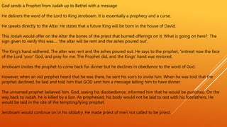 God sends a Prophet from Judah up to Bethel with a message
He delivers the word of the Lord to King Jeroboam. It is essentially a prophecy and a curse.
He speaks directly to the Altar. He states that a future King will be born in the house of David.
This Josiah would offer on the Altar the bones of the priest that burned offerings on it. What is going on here? The
sign given to verify this was…. ’the altar will be rent and the ashes poured out’.
The King’s hand withered. The alter was rent and the ashes poured out. He says to the prophet, “entreat now the face
of the Lord ‘your’ God, and pray for me. The Prophet did, and the Kings’ hand was restored.
Jeroboam invites the prophet to come back for dinner but he declines in obedience to the word of God.
However, when an old prophet heard that he was there, he sent his son’s to invite him. When he was told that the
prophet declined, he lied and told him that GOD sent him a message telling him to have dinner.
The unnamed prophet believed him. God, seeing his disobedience, informed him that he would be punished. On the
way back to Judah, he is killed by a lion. As prophesied, his body would not be laid to rest with his forefathers. He
would be laid in the site of the tempting/lying prophet.
Jeroboam would continue on in his idolatry. He made priest of men not called to be priest.
 