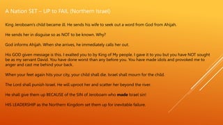 King Jeroboam’s child became ill. He sends his wife to seek out a word from God from Ahijah.
He sends her in disguise so as NOT to be known. Why?
God informs Ahijah. When she arrives, he immediately calls her out.
His GOD given message is this. I exalted you to by King of My people. I gave it to you but you have NOT sought
be as my servant David. You have done worst than any before you. You have made idols and provoked me to
anger and cast me behind your back.
When your feet again hits your city, your child shall die. Israel shall mourn for the child.
The Lord shall punish Israel. He will uproot her and scatter her beyond the river.
He shall give them up BECAUSE of the SIN of Jeroboam who made Israel sin!
HIS LEADERSHIP as the Northern Kingdom set them up for inevitable failure.
A Nation SET – UP to FAIL (Northern Israel)
 
