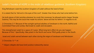 Judah’s Twinkle of HOPE in the midst of rebellious guidance. (Southern Kingdom)
King Rehoboam ruled the southern kingdom of Judah without the hand of God.
It is stated that he “did evil in the eyes of the Lord”. Greater than those who had come before him.
He built places of Idol worship wherever he could. But moreover, he allowed and/or began Temple
Sodomy. This may be the issue that made his actions ‘above all that his father’s’ in regards to sin.
2 Chronicles 2:11 Because of the outright spiritual adultery of Jeroboam in the north, faithful and
Committed Priest and Levites, fled Israel to Judah and Jerusalem.
This strengthened Judah for a space of 3 years. What long term effect do you see happen
Because of this? Specifically, Fake priest in the North and some TRUE godly priest in the South.
Israel and Judah warred between each other during the reigns of Jeroboam and Rehoboam
2 Chronicles 13 ** v4
** Abijam (Abijah) did have brief positive noteworthy stance
 