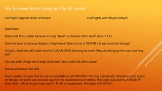 War between North (Israel) and South (Judah)
God fights against (kills) Jeroboam God fights with Abijam/Abijah
Questions:
Does God favor Judah because it is his “Heart” a blessed HOLY land? Deut. 11:12
Does he favor it because Abijam is Righteous? Does he do it DESPITE his personal evil doings?
If God’s Hand was off Judah and he GUARANTEED blessing to Israel. Why did thing go the way that they
did?
You see both things are in play. God does have a will. His will is done!
Yet we also have Free Will.
God’s wisdom is such that he can accomplish his will WITHOUT forcing individuals. Obedience and action
on the part of some can and will counter the disobedience of others. Yet, God’s will and his INTEGRITY
stays intact. All of his promises are IF…THEN arrangements. He keeps HIS WORD!
 