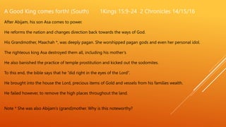 A Good King comes forth! (South) 1Kings 15:9-24 2 Chronicles 14/15/16
After Abijam, his son Asa comes to power.
He reforms the nation and changes direction back towards the ways of God.
His Grandmother, Maachah *, was deeply pagan. She worshipped pagan gods and even her personal idol.
The righteous king Asa destroyed them all, including his mother’s
He also banished the practice of temple prostitution and kicked out the sodomites.
To this end, the bible says that he “did right in the eyes of the Lord”.
He brought into the house the Lord, precious items of Gold and vessels from his families wealth.
He failed however, to remove the high places throughout the land.
Note * She was also Abijam’s (grand)mother. Why is this noteworthy?
 