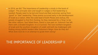 THE IMPORTANCE OF LEADERSHIP II
 In 2014, we did ”The importance of Leadership: a study in the book of
Judges”. The principle seen and taught in Judges is that leadership is
needed. People need to be led and Good and Bad outcomes spring from
“good” or “bad” leadership. These events occurred early in the development
of Israel as a nation. After the solid lead of both Moses and Joshua, the
people struggled to find firm footing. So they clamored for a ‘King’ to be
like other nations. Saul failed them, David is now past on. Solomon has left
them with a divided kingdom. It is in turmoil. The now northern kingdom
of Israel and the southern kingdom of Judah will both be challenged with
finding strong faithful leaders after Solomon’s Reign. How do they do?
What does God do in an attempt to guide them along?
 