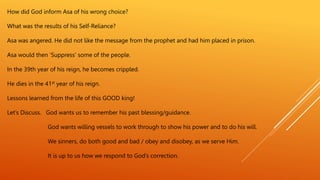 How did God inform Asa of his wrong choice?
What was the results of his Self-Reliance?
Asa was angered. He did not like the message from the prophet and had him placed in prison.
Asa would then ‘Suppress’ some of the people.
In the 39th year of his reign, he becomes crippled.
He dies in the 41st year of his reign.
Lessons learned from the life of this GOOD king!
Let’s Discuss. God wants us to remember his past blessing/guidance.
God wants willing vessels to work through to show his power and to do his will.
We sinners, do both good and bad / obey and disobey, as we serve Him.
It is up to us how we respond to God’s correction.
 