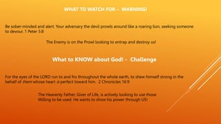 Be sober-minded and alert. Your adversary the devil prowls around like a roaring lion, seeking someone
to devour. 1 Peter 5:8
WHAT TO WATCH FOR – WARNING!
The Enemy is on the Prowl looking to entrap and destroy us!
What to KNOW about God! - Challenge
For the eyes of the LORD run to and fro throughout the whole earth, to shew himself strong in the
behalf of them whose heart is perfect toward him. 2 Chronicles 16:9
The Heavenly Father, Giver of Life, is actively looking to use those
Willing to be used. He wants to show his power through US!
 