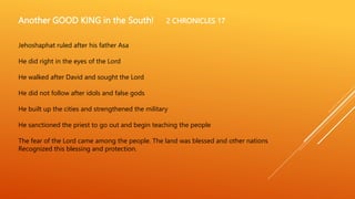 Another GOOD KING in the South! 2 CHRONICLES 17
Jehoshaphat ruled after his father Asa
He did right in the eyes of the Lord
He walked after David and sought the Lord
He did not follow after idols and false gods
He built up the cities and strengthened the military
He sanctioned the priest to go out and begin teaching the people
The fear of the Lord came among the people. The land was blessed and other nations
Recognized this blessing and protection.
 
