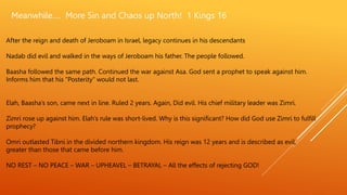 Meanwhile…. More Sin and Chaos up North! 1 Kings 16
After the reign and death of Jeroboam in Israel, legacy continues in his descendants
Nadab did evil and walked in the ways of Jeroboam his father. The people followed.
Baasha followed the same path. Continued the war against Asa. God sent a prophet to speak against him.
Informs him that his ”Posterity” would not last.
Elah, Baasha’s son, came next in line. Ruled 2 years. Again, Did evil. His chief military leader was Zimri.
Zimri rose up against him. Elah’s rule was short-lived. Why is this significant? How did God use Zimri to fulfill
prophecy?
Omri outlasted Tibni in the divided northern kingdom. His reign was 12 years and is described as evil,
greater than those that came before him.
NO REST – NO PEACE – WAR – UPHEAVEL – BETRAYAL – All the effects of rejecting GOD!
 