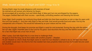 Ahab, Jezabel and Baal vs Elijah and GOD! 1 Kings 16 to 18
During Ahab’s reign he made allegiance with enemies of Israel
He married an evil woman who became his Queen.
He encouraged all to worship, trust and follow Baal. A false god, but one worshipped by the pagans.
The pagan credited Baal with their success – specifically, controlling weather and blessing the harvest.
Enter Elijah, God’s prophet. He confronts King Ahab and tells him that there would be no rain or dew for years until
the Lord God speaks it. God then tells Elijah to flee and hide. God would provide food and water. First by the
unexpected care of Ravens. This would be followed by an poor widow and her child.
During the drought, God keeps his promise and Elijah is cared for and protected. During the stay with the widow,
her son dies. Elijah’s heartfelt plea to the Lord for his grace. God resurrects the boy and the faithful woman knows
for a fact that Elijah was a true man of God.
After 3 years, God tells Elijah that it is now time to challenge Ahab.
He goes to find the king, but he first meets with another prophet – Obadiah.
He ask Obadiah to inform Ahab that Elijah wants to meet him but Obadiah is afraid to do so. He fears how Ahab
and Jezebel would react. He informs him that Jezebel had many prophets killed and how he himself, hid and cared
for 50 of them.
 