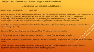 The Importance of Leadership: a study in Judges – Rewind and Review.
Lessons learned from both good and bad Leaders
So why do we need leaders? Isaiah 53:6
Selfish or Selfless? Is there a single quality/character trait that can identify good and bad leaders? If so, I believe that it
is this . A good captain will always go down with the ship. A bad one; well…, we’ve all heard of these cases.
Israel after Joshua, failed to stay focused on God. The new generation was not taught. This resulted in two fatal
consequences. 1) God is NOT Taught: the foundation is gone 2) No Foundation: Build new with IDOLS.
The system for Judges as leaders had already been established and they did attempt to do the job. But what do we
learn in Judges 2: 16-19
Othniel and Ehud brought peace, law and order. They offered early corrective stability.
In Deborah, we see strong faith, wisdom and the respect of many. She was a leader of leaders.
Barak had a combination of humility and courage. Jael was not a leader by ordination, yet displayed leadership in her
actions.
Gideon became a leader, not by choice, but by necessity and God’s call. He responded with a unique form of
leadership. His style was one of deliberate caution and thoughtfulness.
 