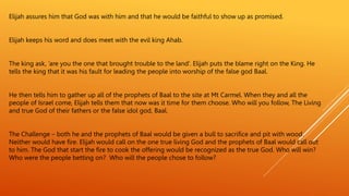Elijah assures him that God was with him and that he would be faithful to show up as promised.
Elijah keeps his word and does meet with the evil king Ahab.
The king ask, ’are you the one that brought trouble to the land’. Elijah puts the blame right on the King. He
tells the king that it was his fault for leading the people into worship of the false god Baal.
He then tells him to gather up all of the prophets of Baal to the site at Mt Carmel. When they and all the
people of Israel come, Elijah tells them that now was it time for them choose. Who will you follow, The Living
and true God of their fathers or the false idol god, Baal.
The Challenge – both he and the prophets of Baal would be given a bull to sacrifice and pit with wood.
Neither would have fire. Elijah would call on the one true living God and the prophets of Baal would call out
to him. The God that start the fire to cook the offering would be recognized as the true God. Who will win?
Who were the people betting on? Who will the people chose to follow?
 
