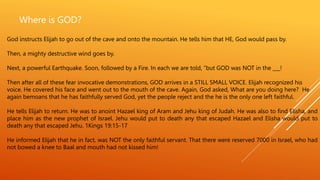 Where is GOD?
God instructs Elijah to go out of the cave and onto the mountain. He tells him that HE, God would pass by.
Then, a mighty destructive wind goes by.
Next, a powerful Earthquake. Soon, followed by a Fire. In each we are told, “but GOD was NOT in the ___!
Then after all of these fear invocative demonstrations, GOD arrives in a STILL SMALL VOICE. Elijah recognized his
voice. He covered his face and went out to the mouth of the cave. Again, God asked, What are you doing here? He
again bemoans that he has faithfully served God, yet the people reject and the he is the only one left faithful.
He tells Elijah to return. He was to anoint Hazael king of Aram and Jehu king of Judah. He was also to find Elisha, and
place him as the new prophet of Israel. Jehu would put to death any that escaped Hazael and Elisha would put to
death any that escaped Jehu. 1Kings 19:15-17
He informed Elijah that he in fact, was NOT the only faithful servant. That there were reserved 7000 in Israel, who had
not bowed a knee to Baal and mouth had not kissed him!
 