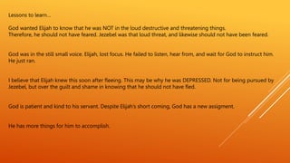 Lessons to learn…
God wanted Elijah to know that he was NOT in the loud destructive and threatening things.
Therefore, he should not have feared. Jezebel was that loud threat, and likewise should not have been feared.
God was in the still small voice. Elijah, lost focus. He failed to listen, hear from, and wait for God to instruct him.
He just ran.
I believe that Elijah knew this soon after fleeing. This may be why he was DEPRESSED. Not for being pursued by
Jezebel, but over the guilt and shame in knowing that he should not have fled.
God is patient and kind to his servant. Despite Elijah’s short coming, God has a new assigment.
He has more things for him to accomplish.
 