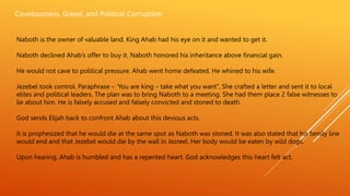Covetousness, Greed, and Political Corruption
Naboth is the owner of valuable land. King Ahab had his eye on it and wanted to get it.
Naboth declined Ahab’s offer to buy it. Naboth honored his inheritance above financial gain.
He would not cave to political pressure. Ahab went home defeated. He whined to his wife.
Jezebel took control. Paraphrase – ‘You are king – take what you want”. She crafted a letter and sent it to local
elites and political leaders. The plan was to bring Naboth to a meeting. She had them place 2 false witnesses to
lie about him. He is falsely accused and falsely convicted and stoned to death.
God sends Elijah back to confront Ahab about this devious acts.
It is prophesized that he would die at the same spot as Naboth was stoned. It was also stated that his family line
would end and that Jezebel would die by the wall in Jezreel. Her body would be eaten by wild dogs.
Upon hearing, Ahab is humbled and has a repented heart. God acknowledges this heart felt act.
 