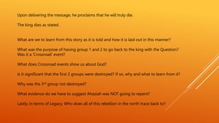 Upon delivering the message, he proclaims that he will truly die.
The king dies as stated.
What are we to learn from this story as it is told and how it is laid out in this manner?
What was the purpose of having group 1 and 2 to go back to the king with the Question?
Was it a ‘Crossroad’ event?
What does Crossroad events show us about God?
Is it significant that the first 2 groups were destroyed? If so, why and what to learn from it?
Why was the 3rd group not destroyed?
What evidence do we have to suggest Ahaziah was NOT going to repent?
Lastly, in terms of Legacy. Who does all of this rebellion in the north trace back to?
 