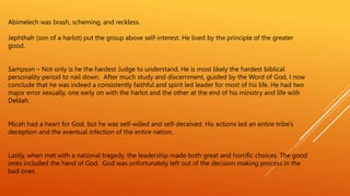 Abimelech was brash, scheming, and reckless.
Jephthah (son of a harlot) put the group above self-interest. He lived by the principle of the greater
good.
Sampson – Not only is he the hardest Judge to understand, He is most likely the hardest biblical
personality period to nail down. After much study and discernment, guided by the Word of God, I now
conclude that he was indeed a consistently faithful and spirit led leader for most of his life. He had two
major error sexually, one early on with the harlot and the other at the end of his ministry and life with
Delilah.
Micah had a heart for God, but he was self-willed and self-deceived. His actions led an entire tribe’s
deception and the eventual infection of the entire nation.
Lastly, when met with a national tragedy, the leadership made both great and horrific choices. The good
ones included the hand of God. God was unfortunately left out of the decision making process in the
bad ones.
 