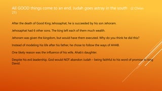 All GOOD things come to an end, Judah goes astray in the south (2 Chron
21)
After the death of Good King Jehosaphat, he is succeeded by his son Jehoram.
Jehosaphat had 6 other sons. The king left each of them much wealth.
Jehoram was given the kingdom, but would have them executed. Why do you think he did this?
Instead of modeling his life after his father, he chose to follow the ways of AHAB.
One likely reason was the influence of his wife, Ahab’s daughter.
Despite his evil leadership, God would NOT abandon Judah – being faithful to his word of promise to king
David.
 