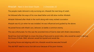 Ahaziah : Next in line Down South 2 Chronicles 22
The people made Jehoram’s only surviving son, Ahaziah the next king of Judah.
He followed after the ways of his now dead father and still alive mother Athaliah.
Athaliah followed after Ahab in the north along with many wicked counselors
Ahaziah was 42 y/o when he was installed. He was influenced and guided by the above.
He joined forces with Ahab’s son, Jehoram, to battle a common enemy.
This was unfortunate. For this was the anointed time of God to deal with Ahab’s descendants.
Recall how God told Elijah to crown the king of Syria and to anoint Jehu. Jehu would be used to destroy
the house of Ahab. Well, Jehoram would be injured and would die.
By joining forces and aligning with him, Ahaziah would be executed himself.
This did NOT need to occur, but did occur because of his poor choices.
 
