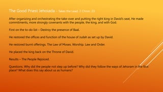 The Good Priest Jehoiada – Takes the Lead. 2 Chron. 23
After organizing and orchestrating the take-over and putting the right king in David’s seat, He made
commitments, more strongly covenants with the people, the king, and with God.
First on the to-do list – Destroy the presence of Baal.
He restored the offices and function of the house of Judah as set up by David.
He restored burnt offerings. The Law of Moses. Worship. Law and Order.
He placed the king back on the Throne of David.
Results – The People Rejoiced.
Questions. Why did the people not step up before? Why did they follow the ways of Jehoram in the first
place? What does this say about us as humans?
 