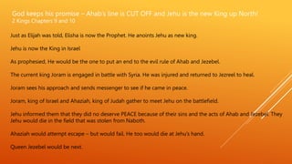 God keeps his promise – Ahab’s line is CUT OFF and Jehu is the new King up North!
2 Kings Chapters 9 and 10
Just as Elijah was told, Elisha is now the Prophet. He anoints Jehu as new king.
Jehu is now the King in Israel
As prophesied, He would be the one to put an end to the evil rule of Ahab and Jezebel.
The current king Joram is engaged in battle with Syria. He was injured and returned to Jezreel to heal.
Joram sees his approach and sends messenger to see if he came in peace.
Joram, king of Israel and Ahaziah, king of Judah gather to meet Jehu on the battlefield.
Jehu informed them that they did no deserve PEACE because of their sins and the acts of Ahab and Jezebel. They
Jehu would die in the field that was stolen from Naboth.
Ahaziah would attempt escape – but would fail. He too would die at Jehu’s hand.
Queen Jezebel would be next.
 