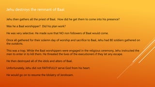 Jehu destroys the remnant of Baal
Jehu then gathers all the priest of Baal. How did he get them to come into his presence?
Was he a Baal worshipper? Did his plan work?
He was very selective. He made sure that NO non followers of Baal would come.
Once all gathered for their solemn day of worship and sacrifice to Baal, Jehu had 80 soldiers gathered on
the outskirts.
This was a trap. While the Baal worshippers were engaged in the religious ceremony, Jehu instructed the
men to enter in to kill them. He threated the lives of the executioners if they let any escape.
He then destroyed all of the idols and alters of Baal.
Unfortunately, Jehu did not FAITHFULLY serve God from his heart.
He would go on to resume the Idolatry of Jeroboam.
 