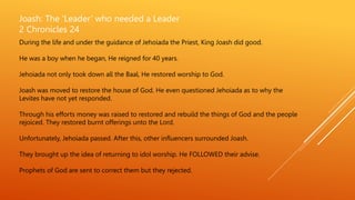 Joash: The ‘Leader’ who needed a Leader
2 Chronicles 24
During the life and under the guidance of Jehoiada the Priest, King Joash did good.
He was a boy when he began, He reigned for 40 years.
Jehoiada not only took down all the Baal, He restored worship to God.
Joash was moved to restore the house of God. He even questioned Jehoiada as to why the
Levites have not yet responded.
Through his efforts money was raised to restored and rebuild the things of God and the people
rejoiced. They restored burnt offerings unto the Lord.
Unfortunately, Jehoiada passed. After this, other influencers surrounded Joash.
They brought up the idea of returning to idol worship. He FOLLOWED their advise.
Prophets of God are sent to correct them but they rejected.
 