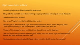Elijah passes baton to Elisha
Just as God had ordered. Elijah ordained his replacement
Many at Bethel seemed to know that something was going to happen but not quite sure of the details
The same thing occurs at Jericho.
Fifty son’s of Prophet’s met Elijah and Elisha at the Jordan.
After they get to the Jordan River. Elijah demonstrated the power of God. He ask the young Elisha
if he could do anything for him. Elisha request if for a double portion of his gift.
The sign of if this would be given would be if God allowed him to see his departure.
They would soon be separated by a heavenly host of fiery horse and chariot. Elijah would be taken to
Heaven and Elisha would see the whole event.
What clues do we get showing that Elisha did indeed inherit the double portion he requested?
 