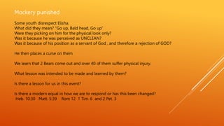 Mockery punished
Some youth disrespect Elisha.
What did they mean? “Go up, Bald head, Go up”
Were they picking on him for the physical look only?
Was it because he was perceived as UNCLEAN?
Was it because of his position as a servant of God , and therefore a rejection of GOD?
He then places a curse on them
We learn that 2 Bears come out and over 40 of them suffer physical injury.
What lesson was intended to be made and learned by them?
Is there a lesson for us in this event?
Is there a modern equal in how we are to respond or has this been changed?
Heb. 10:30 Matt. 5:39 Rom 12 1 Tim. 6 and 2 Pet. 3
 
