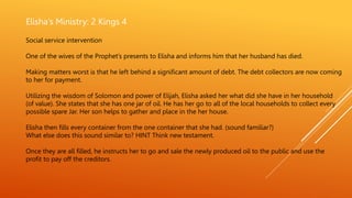 Elisha’s Ministry: 2 Kings 4
Social service intervention
One of the wives of the Prophet’s presents to Elisha and informs him that her husband has died.
Making matters worst is that he left behind a significant amount of debt. The debt collectors are now coming
to her for payment.
Utilizing the wisdom of Solomon and power of Elijah, Elisha asked her what did she have in her household
(of value). She states that she has one jar of oil. He has her go to all of the local households to collect every
possible spare Jar. Her son helps to gather and place in the her house.
Elisha then fills every container from the one container that she had. (sound familiar?)
What else does this sound similar to? HINT Think new testament.
Once they are all filled, he instructs her to go and sale the newly produced oil to the public and use the
profit to pay off the creditors.
 