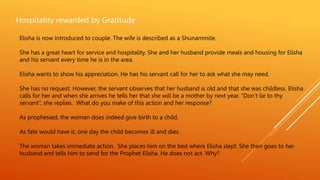 Hospitality rewarded by Gratitude
Elisha is now introduced to couple. The wife is described as a Shunammite.
She has a great heart for service and hospitality. She and her husband provide meals and housing for Elisha
and his servant every time he is in the area.
Elisha wants to show his appreciation. He has his servant call for her to ask what she may need.
She has no request. However, the servant observes that her husband is old and that she was childless. Elisha
calls for her and when she arrives he tells her that she will be a mother by next year. “Don’t lie to thy
servant”, she replies. What do you make of this action and her response?
As prophesied, the woman does indeed give birth to a child.
As fate would have it, one day the child becomes ill and dies.
The woman takes immediate action. She places him on the bed where Elisha slept. She then goes to her
husband and tells him to send for the Prophet Elisha. He does not act. Why?
 