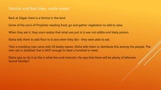 Famine and Bad stew, made anew!
Back at Gilgal, there is a famine in the land.
Some of the son’s of Prophets needing food, go and gather vegetation to add to stew.
When they eat it, they soon realize that what was put in it was not edible and likely poison.
Elisha tells them to add flour to it and when they did – they were able to eat.
Then a traveling man came with 20 barley loaves. Elisha tells them to distribute this among the people. The
men ask in disbelief, that is NOT enough to feed a hundred in need.
Elisha says to do it as this is what the Lord instructs. He says that there will be plenty of leftovers
Sound Familiar?
 
