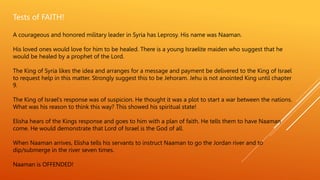 Tests of FAITH!
A courageous and honored military leader in Syria has Leprosy. His name was Naaman.
His loved ones would love for him to be healed. There is a young Israelite maiden who suggest that he
would be healed by a prophet of the Lord.
The King of Syria likes the idea and arranges for a message and payment be delivered to the King of Israel
to request help in this matter. Strongly suggest this to be Jehoram. Jehu is not anointed King until chapter
9.
The King of Israel’s response was of suspicion. He thought it was a plot to start a war between the nations.
What was his reason to think this way? This showed his spiritual state!
Elisha hears of the Kings response and goes to him with a plan of faith. He tells them to have Naaman
come. He would demonstrate that Lord of Israel is the God of all.
When Naaman arrives, Elisha tells his servants to instruct Naaman to go the Jordan river and to
dip/submerge in the river seven times.
Naaman is OFFENDED!
 