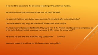 In his mind this request and the procedure of bathing in the Jordan was fruitless.
He had in HIS mind how Elisha should heal him. His EXPECTATIONS.
He reasoned that there were better water sources in his homeland. Why in the dirty Jordan?
This made Naaman very angry. He stormed off to head back home to Syria.
Yet, His own servants reasoned differently. They say to him, ‘If the Prophet would gave you a complicated list
of things to do to get healed, you would have done it. Why not do the simple task?” **
He relents. He goes and does it ELISHA’S way. Guess what?! It works!!!
Naaman is healed. It is said that his skin becomes as a young child’s.
 