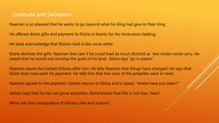 Gratitude and Deception
Naaman is so pleased that he wants to go beyond what his King had give to their King.
He offered direct gifts and payment to Elisha in thanks for his miraculous healing.
He does acknowledge that Elisha’s God is like none-other.
Elisha declines the gifts. Naaman then ask if he could load as much dirt/soil as two mules could carry. He
stated that he would not worship the gods of his land. Elisha says “go in peace”.
Naaman leaves but Gehazi follows after him. He tells Naanam that things have changed. He says that
Elisha does now want his payment. He tells him that two sons of the prophets were in need.
Naaman agrees to the payment. Gehazi returns to Elisha and is asked, “where have you been?”
Gehazi says that he has not gone anywhere. Elisha knows that this is not true. How?
What was the consequence of Gehazi’s lies and actions?
 