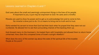 Lessons Learned in Chapters 6 and 7
God cares about the small and seemingly unimportant things in the lives of his people.
If important to you, it just may be important to God. He cares and is mindful.
Miracles are used to show his power and to get us to acknowledge him and to come to him.
No miracle is done just to do. It is a means to bring one to truth and to trust.
Elisha wanted his servant to know that God had their back when he prayed that they were not out
numbered. He allowed him to see that surrounding chariots of fire backing them up.
God showed mercy to the Aramean’s. He treated them with hospitality and allowed them to return home
unharmed. How, does this compared times of Israel’s outright rebellion?
What does the story of the women say about the state of the spiritual life of the Israelite
People at this point?
 