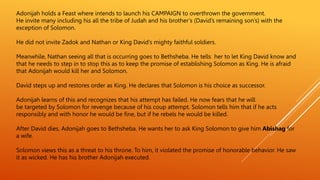 Adonijah holds a Feast where intends to launch his CAMPAIGN to overthrown the government.
He invite many including his all the tribe of Judah and his brother’s (David’s remaining son’s) with the
exception of Solomon.
He did not invite Zadok and Nathan or King David’s mighty faithful soldiers.
Meanwhile, Nathan seeing all that is occurring goes to Bethsheba. He tells her to let King David know and
that he needs to step in to stop this as to keep the promise of establishing Solomon as King. He is afraid
that Adonijah would kill her and Solomon.
David steps up and restores order as King. He declares that Solomon is his choice as successor.
Adonijah learns of this and recognizes that his attempt has failed. He now fears that he will
be targeted by Solomon for revenge because of his coup attempt. Solomon tells him that if he acts
responsibly and with honor he would be fine, but if he rebels he would be killed.
After David dies, Adonijah goes to Bethsheba. He wants her to ask King Solomon to give him Abishag for
a wife.
Solomon views this as a threat to his throne. To him, it violated the promise of honorable behavior. He saw
it as wicked. He has his brother Adonijah executed.
 