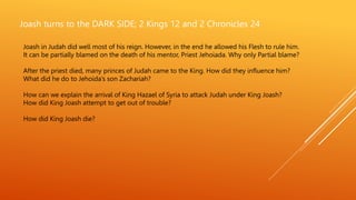 Joash turns to the DARK SIDE; 2 Kings 12 and 2 Chronicles 24
Joash in Judah did well most of his reign. However, in the end he allowed his Flesh to rule him.
It can be partially blamed on the death of his mentor, Priest Jehoiada. Why only Partial blame?
After the priest died, many princes of Judah came to the King. How did they influence him?
What did he do to Jehoida’s son Zachariah?
How can we explain the arrival of King Hazael of Syria to attack Judah under King Joash?
How did King Joash attempt to get out of trouble?
How did King Joash die?
 