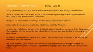 Final Straw : The END of Israel 2 Kings 15 and 17
During the Good reign of King Uzziah (Azariah) the northern kingdom went through many evil kings.
Zachariah followed Jeroboam II. He is the last of the Son’s of King Jehu as prophesied as punishment for
Jehu’s killing of King Ahaziah without God’s order.
He did evil. His rule was short lived. Only 6 months. He was assassinated by Shallum.
Shallum did evil. He ruled even shorter. Was killed in one month by Menahem.
Menahem did evil. Followed the ways of the first King Jeroboam. Waged war campaigns. Order that pregnant
Women’s babies from the wombs. He paid tribute (Gang/Mob extortion money) to Pul, King of Assyria. He
lasted 10 years.
Pekahiah his son followed him. He lasted just 2 years. Of course, he did evil in the sight of the Lord. He was
overthrown by his captain Pekah.
King Pekah reigned 20 years. Did evil and followed the ways of Jeroboam. It is during his rule that the
kingdom began to truly fall. The Assyrian King started taken people from various cities and taking them to
Assyria.
 