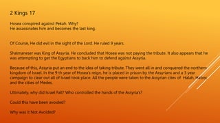 2 Kings 17
Hosea conspired against Pekah. Why?
He assassinates him and becomes the last king.
Of Course, He did evil in the sight of the Lord. He ruled 9 years.
Shalmaneser was King of Assyria. He concluded that Hosea was not paying the tribute. It also appears that he
was attempting to get the Egyptians to back him to defend against Assyria.
Because of this, Assyria put an end to the idea of taking tribute. They went all in and conquered the northern
kingdom of Israel. In the 9 th year of Hosea’s reign, he is placed in prison by the Assyrians and a 3 year
campaign to clear out all of Israel took place. All the people were taken to the Assyrian cites of Halah, Habor,
and the cities of Medes.
Ultimately, why did Israel Fall? Who controlled the hands of the Assyria’s?
Could this have been avoided?
Why was it Not Avoided?
 