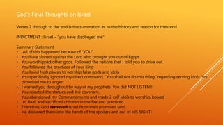 God’s Final Thoughts on Israel
Verses 7 through to the end is the summation as to the history and reason for their end.
INDICTMENT : Israel – “you have disobeyed me”
Summary Statement
• All of this happened because of “YOU”
• You have sinned against the Lord who brought you out of Egypt
• You worshipped other gods. Followed the nations that I told you to drive out.
• You followed the practices of your King
• You build high places to worship false gods and idols
• You specifically ignored my direct command, “You shall not do this thing” regarding serving idols. You
provoked me to anger!
• I warned you throughout by way of my prophets. You did NOT LISTEN!!
• You rejected the statues and the covenant.
• You abandoned my Commandments and made 2 calf idols to worship, bowed
• to Baal, and sacrificed children in the fire and practiced
• Therefore, God removed Israel from their promised land.
• He delivered them into the hands of the spoilers and out of HIS SIGHT!
 