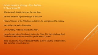Judah remains strong – For Awhile…
2 Chronicles 26
After Amaziah, Uzziah becomes the next King.
He does what was right in the sight of the Lord.
Military Victories of the Philistines and others. He strengthened his military.
He fortified the walls of Jerusalem.
Unfortunately, Pride was found in his heart.
He performed roles of the Priest. He is not a Priest. This did not please God!
The Priest attempted to correct him, yet he was too proud.
Being a successful King, He believed that he is above scrutiny and correction.
God punished him with Leprosy.
 