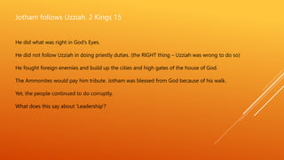 Jotham follows Uzziah. 2 Kings 15
He did what was right in God’s Eyes.
He did not follow Uzziah in doing priestly duties. (the RIGHT thing – Uzziah was wrong to do so)
He fought foreign enemies and build up the cities and high gates of the house of God.
The Ammonites would pay him tribute. Jotham was blessed from God because of his walk.
Yet, the people continued to do corruptly.
What does this say about ‘Leadership’?
 