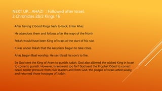 NEXT UP… AHAZ! : Followed after Israel.
2 Chronicles 28/2 Kings 16
After having 2 Good Kings back to back, Enter Ahaz
He abandons them and follows after the ways of the North
Pekah would have been King of Israel at the start of his rule.
It was under Pekah that the Assyrians began to take cities.
Ahaz began Baal worship. He sacrificed his son’s to fire.
So God sent the King of Aram to punish Judah. God also allowed the wicked King in Israel
to come to punish. However, Israel went too far? God sent the Prophet Oded to correct
Israel. Under pressure from civic leaders and from God, the people of Israel acted wisely,
and returned those hostages of Judah.
 