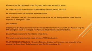 After returning the captives of Judah, King Ahaz had not yet learned his lesson
He makes the political decision to contact the King of Assyria, Why is this odd?
He is under attack for the Philistines and the Edomites.
Verse 19 makes it clear the God is the author of the attack. Yet, He attempt to make a deal with the
Assyrians to “strengthen” Judah.
This backfires!!
Despite given the Assyrians money from the House of the Lord and much wealth, the Assyrian King did
NOT strengthen Judah as he hoped. The Assyrians afflicted them greater than before.
Discuss Ahaz’s decision and the outcome noted above.
This however and unfortunately, made him even MORE disobedient.
FAULTY REASONING FOLLOWS - ’Since the Edomites defeated us, their gods must be worthy of our
worship. He closed down God’s house and went ALL-IN on Idolatry. v24
 