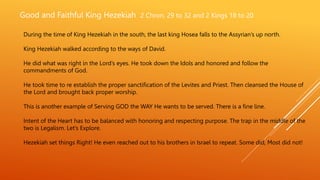 Good and Faithful King Hezekiah 2 Chron. 29 to 32 and 2 Kings 18 to 20
During the time of King Hezekiah in the south, the last king Hosea falls to the Assyrian’s up north.
King Hezekiah walked according to the ways of David.
He did what was right in the Lord’s eyes. He took down the Idols and honored and follow the
commandments of God.
He took time to re establish the proper sanctification of the Levites and Priest. Then cleansed the House of
the Lord and brought back proper worship.
This is another example of Serving GOD the WAY He wants to be served. There is a fine line.
Intent of the Heart has to be balanced with honoring and respecting purpose. The trap in the middle of the
two is Legalism. Let’s Explore.
Hezekiah set things Right! He even reached out to his brothers in Israel to repeat. Some did, Most did not!
 