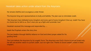 Hezekiah takes action under attack from the Assyrians
He remains faithful and courageous under threat.
The Assyrian king sent representatives to bully and belittle. The plan was to intimidate Judah.
”We Assyrians have defeated every kingdom and every god of every kingdom! Give up. Judah! You have
no choice but to fall to us. Don’t even put up a fight and surrender now”
Hezekiah received this message and responded by……
Isaiah the Prophets enters the story line.
The two leaders through faithful reliance on God and direct prayer asked for his
guiding hand.
The Lord defeats the Assyrians by his angelic force. The Assyrians was God’s choice to punish Israel only.
He will use another nation to punish Judah. Just not right now. Thanks to Good Leaders noted in these
chapters.
 