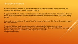 The Death of Hezekiah
Eventually, Hezekiah becomes ill. He is told that he would not recover and to plan for his death and
successor. Yet, He does not accept this fate. 2 Kings 20
It appears that after the victory over the Assyrians and the praise that came from other nations, Pride was
found in the kings heart. He would humble himself however. This spared Judah from God’s wrath during
his life.
God grants him an additional 15 years of life after his prayer. What does this show and how do we apply it
to us and our lives?
The king of Babylon would send representatives to visit. Hezekiah shows them everything.
Isaiah questions the king in this matter. Then gives a message from God. How did the King respond to the
news that Babylon would soon take Judah captive? How are we to
Interpret these things?
 