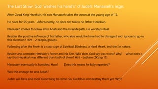 The Last Straw: God ‘washes his hand’s” of Judah: Manasseh’s reign.
After Good King Hezekiah, his son Manasseh takes the crown at the young age of 12.
He rules for 55 years. Unfortunately, he does not follow he father Hezekiah.
Manasseh choses to follow after Ahab and the Israelite path. He worships Baal.
Besides the positive influence of his father, who else would he have had to disregard and ignore to go in
this direction? Hint - 2 people/groups.
Following after the North is a clear sign of Spiritual Blindness, a Hard Heart, and the Sin nature.
Review and compare Hezekiah’s Father and his Son. Who does God say was worst? Why? What does it
say that Hezekiah was different than both of them? Hint – Jotham (2Kings15)
Manasseh eventually is humbled. How? Does this means he fully repented?
Was this enough to save Judah?
Judah will have one more Good King to come. So, God does not destroy them yet. Why?
 