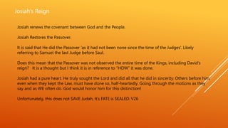 Josiah’s Reign
Josiah renews the covenant between God and the People.
Josiah Restores the Passover.
It is said that He did the Passover ‘as it had not been none since the time of the Judges’. Likely
referring to Samuel the last Judge before Saul.
Does this mean that the Passover was not observed the entire time of the Kings, including David’s
reign? It is a thought but I think it is in reference to “HOW” it was done.
Josiah had a pure heart. He truly sought the Lord and did all that he did in sincerity. Others before him,
even when they kept the Law, must have done so, half-heartedly. Going through the motions as they
say and as WE often do. God would honor him for this distinction!
Unfortunately, this does not SAVE Judah. It’s FATE is SEALED. V26
 