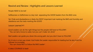 Rewind and Review : Highlights and Lessons Learned
People NEED to be led!
Selflessness vs Selfishness is a key trait separating the GOOD leaders from the BAD ones
Yet, Pride and disobedience is likely the MOST important trait marking the BAD and Humility and
obedience are the traits marking the GOOD.
Lesson Learned #1
Good Leaders can do the right things but the people still have to FOLLOW!!
“You can led a horse to water, but you can’t make ‘em drink”
Bad Leaders can guide you down the wrong path, but you don’t have to FOLLOW!
So it truly is a two way street. God holds the Leader responsible for leading but he also hold the
follower accountable.
“You can chose NOT to follow the BAD Leader”
It takes COURAGE to lead!
 