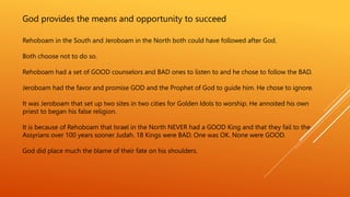 God provides the means and opportunity to succeed
Rehoboam in the South and Jeroboam in the North both could have followed after God.
Both choose not to do so.
Rehoboam had a set of GOOD counselors and BAD ones to listen to and he chose to follow the BAD.
Jeroboam had the favor and promise GOD and the Prophet of God to guide him. He chose to ignore.
It was Jeroboam that set up two sites in two cities for Golden Idols to worship. He annoited his own
priest to began his false religion.
It is because of Rehoboam that Israel in the North NEVER had a GOOD King and that they fail to the
Assyrians over 100 years sooner Judah. 18 Kings were BAD. One was OK. None were GOOD.
God did place much the blame of their fate on his shoulders.
 